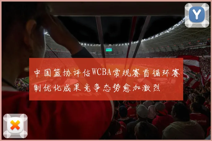 中国篮协评估WCBA常规赛首循环赛制优化成果竞争态势愈加激烈