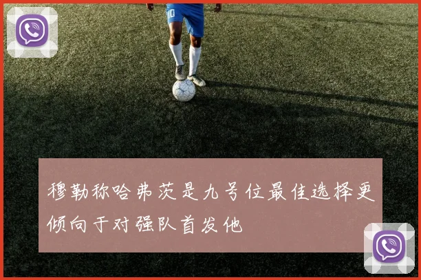 穆勒称哈弗茨是九号位最佳选择更倾向于对强队首发他