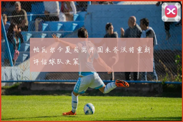 帕瓦尔今夏或离开国米齐沃将重新评估球队决策