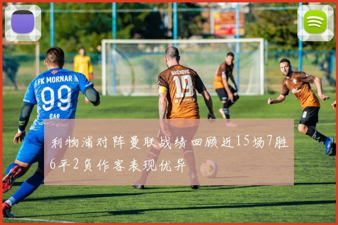 利物浦对阵曼联战绩回顾近15场7胜6平2负作客表现优异