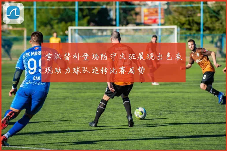 索汉替补登场防守文班展现出色表现助力球队逆转比赛局势