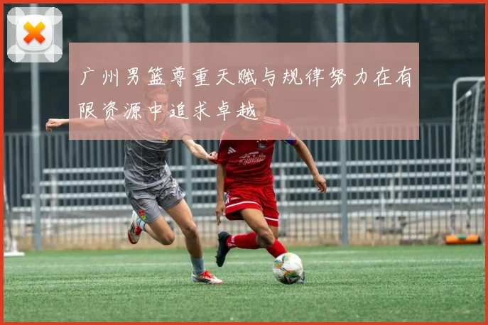 广州男篮尊重天赋与规律努力在有限资源中追求卓越