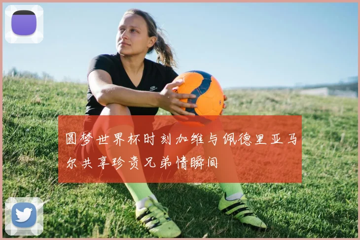 圆梦世界杯时刻加维与佩德里亚马尔共享珍贵兄弟情瞬间