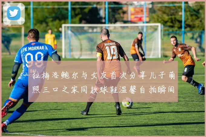 拉梅洛鲍尔与女友首次分享儿子萌照三口之家同款球鞋温馨自拍瞬间