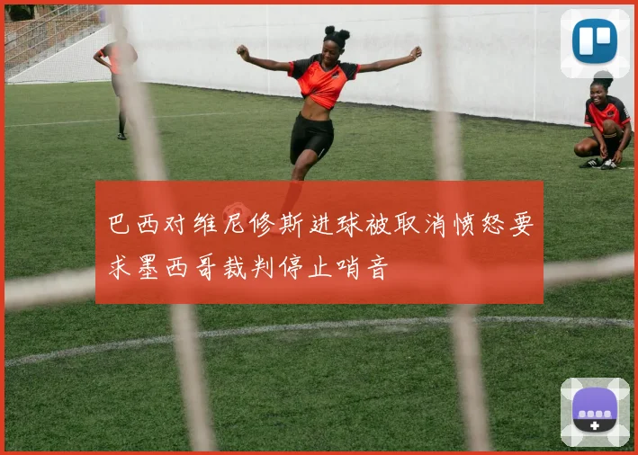 巴西对维尼修斯进球被取消愤怒要求墨西哥裁判停止哨音