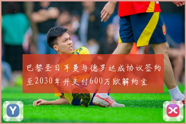 巴黎圣日耳曼与德罗达成协议签约至2030年并支付600万欧解约金