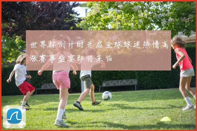 世界杯倒计时开启全球球迷热情高涨赛事盛宴即将来临