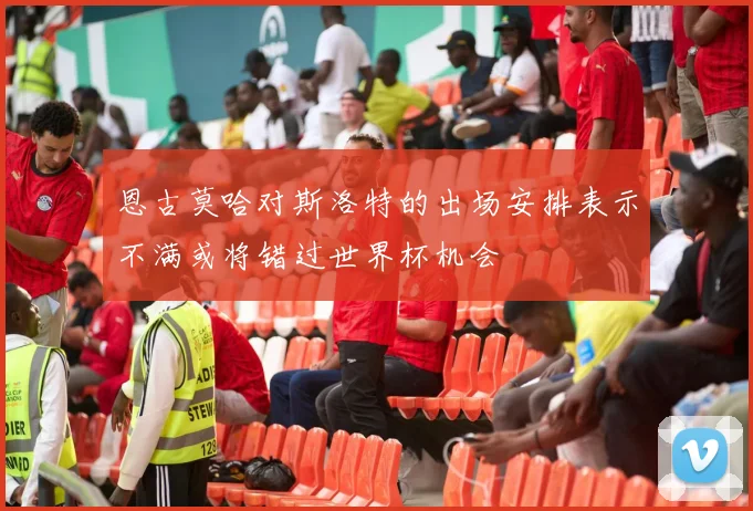 恩古莫哈对斯洛特的出场安排表示不满或将错过世界杯机会