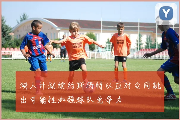 湖人计划续约斯玛特以应对合同跳出可能性加强球队竞争力