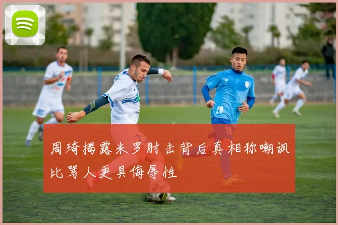 周琦揭露米罗肘击背后真相称嘲讽比骂人更具侮辱性