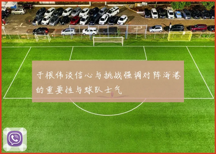 于根伟谈信心与挑战强调对阵海港的重要性与球队士气