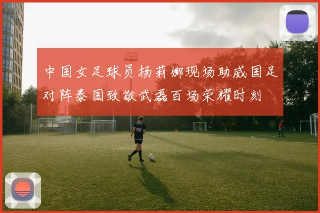 中国女足球员杨莉娜现场助威国足对阵泰国致敬武磊百场荣耀时刻