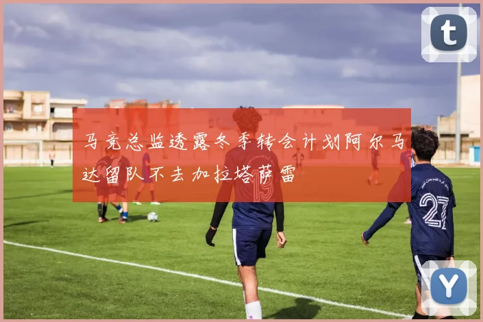 马竞总监透露冬季转会计划阿尔马达留队不去加拉塔萨雷