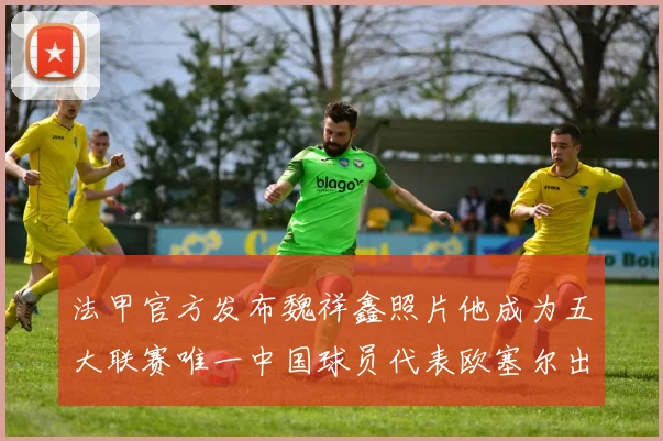 法甲官方发布魏祥鑫照片他成为五大联赛唯一中国球员代表欧塞尔出战