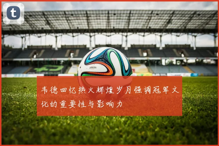 韦德回忆热火辉煌岁月强调冠军文化的重要性与影响力