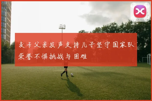 麦卡父亲发声支持儿子坚守国家队荣誉不惧挑战与困难