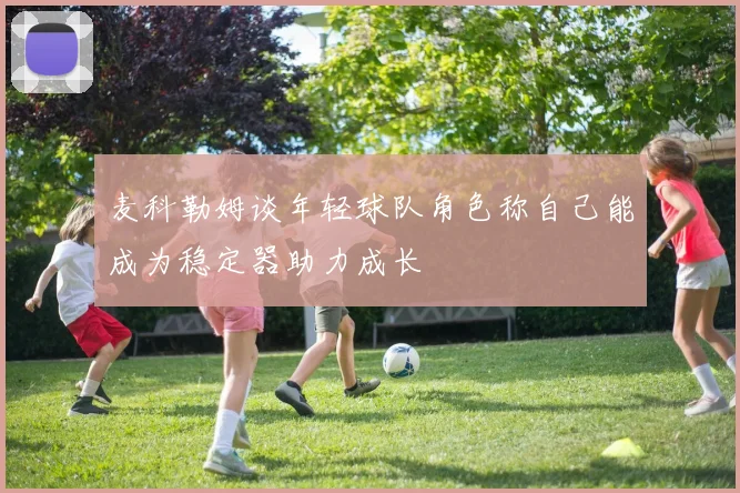 麦科勒姆谈年轻球队角色称自己能成为稳定器助力成长
