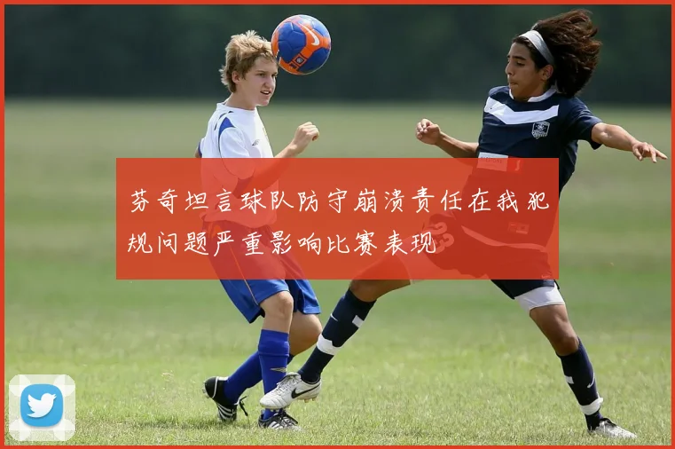 芬奇坦言球队防守崩溃责任在我犯规问题严重影响比赛表现