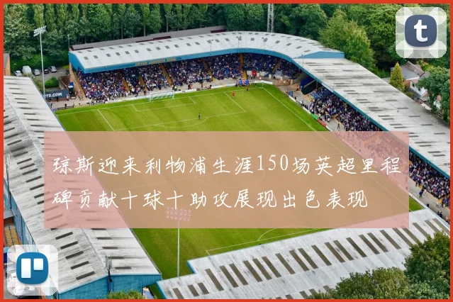 琼斯迎来利物浦生涯150场英超里程碑贡献十球十助攻展现出色表现